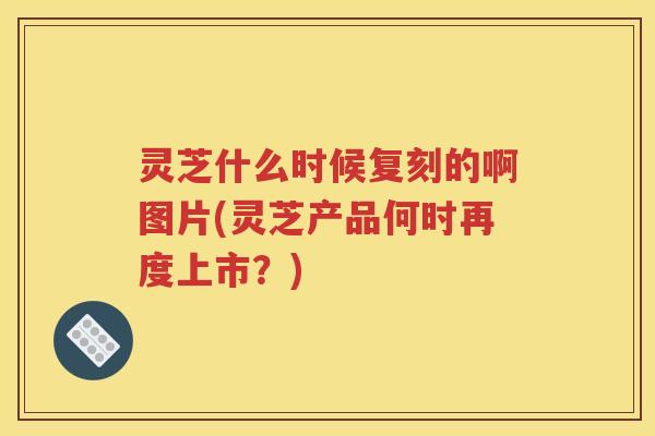 灵芝什么时候复刻的啊图片(灵芝产品何时再度上市？)