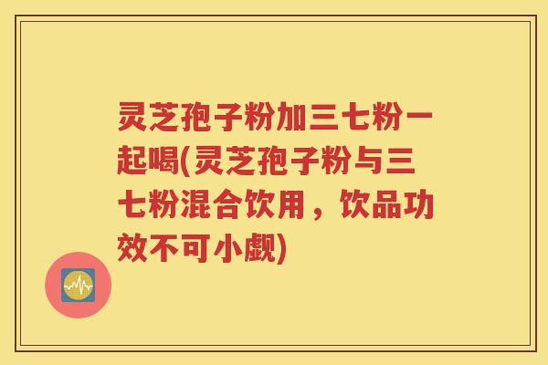 灵芝孢子粉加三七粉一起喝(灵芝孢子粉与三七粉混合饮用，饮品功效不可小觑)
