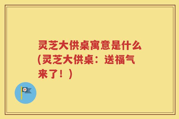 灵芝大供桌寓意是什么(灵芝大供桌：送福气来了！)