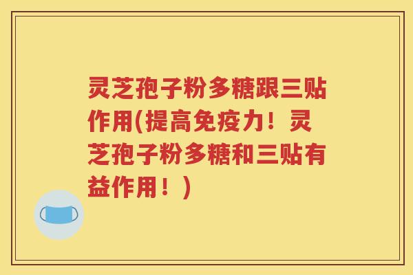 灵芝孢子粉多糖跟三贴作用(提高免疫力！灵芝孢子粉多糖和三贴有益作用！)