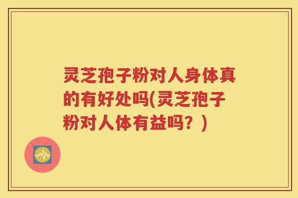 灵芝孢子粉对人身体真的有好处吗(灵芝孢子粉对人体有益吗？)