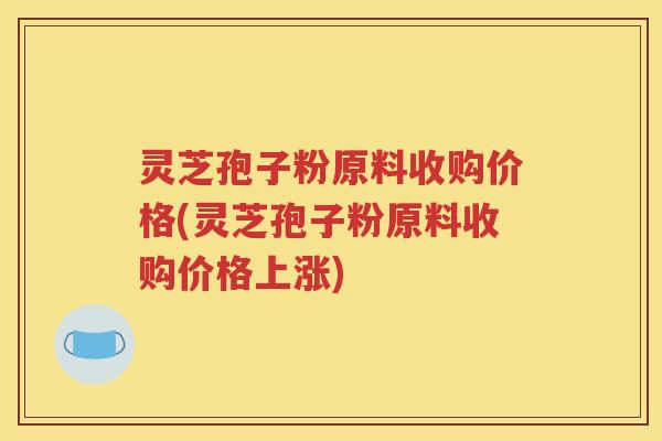 灵芝孢子粉原料收购价格(灵芝孢子粉原料收购价格上涨)