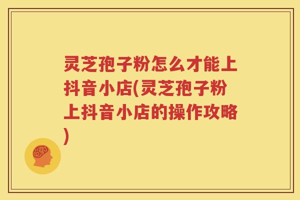 灵芝孢子粉怎么才能上抖音小店(灵芝孢子粉上抖音小店的操作攻略)