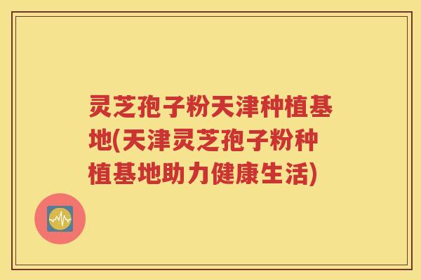 灵芝孢子粉天津种植基地(天津灵芝孢子粉种植基地助力健康生活)