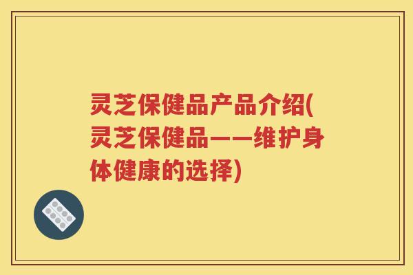 灵芝保健品产品介绍(灵芝保健品——维护身体健康的选择)