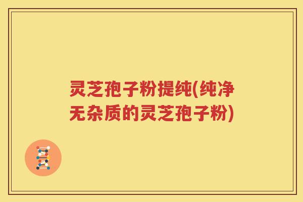 灵芝孢子粉提纯(纯净无杂质的灵芝孢子粉)