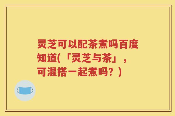 灵芝可以配茶煮吗百度知道(「灵芝与茶」，可混搭一起煮吗？)
