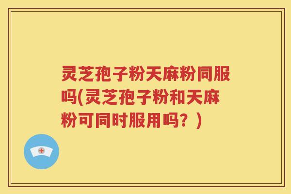灵芝孢子粉天麻粉同服吗(灵芝孢子粉和天麻粉可同时服用吗？)