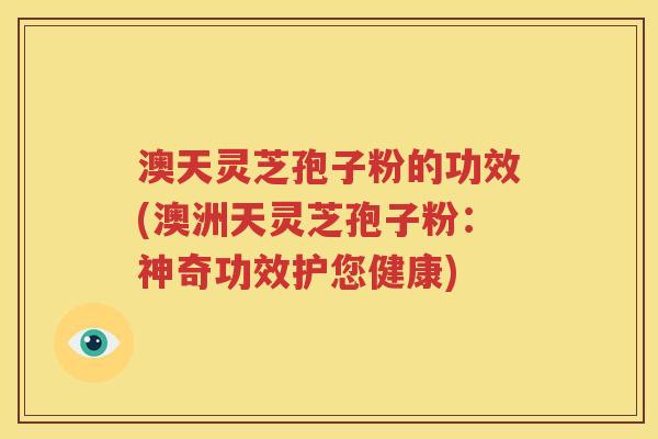 澳天灵芝孢子粉的功效(澳洲天灵芝孢子粉：神奇功效护您健康)