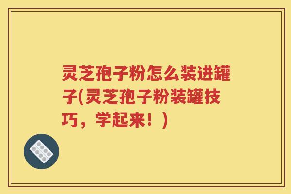 灵芝孢子粉怎么装进罐子(灵芝孢子粉装罐技巧，学起来！)