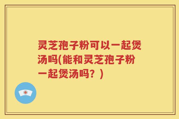 灵芝孢子粉可以一起煲汤吗(能和灵芝孢子粉一起煲汤吗？)