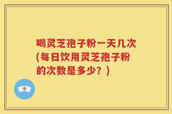 喝灵芝孢子粉一天几次(每日饮用灵芝孢子粉的次数是多少？)