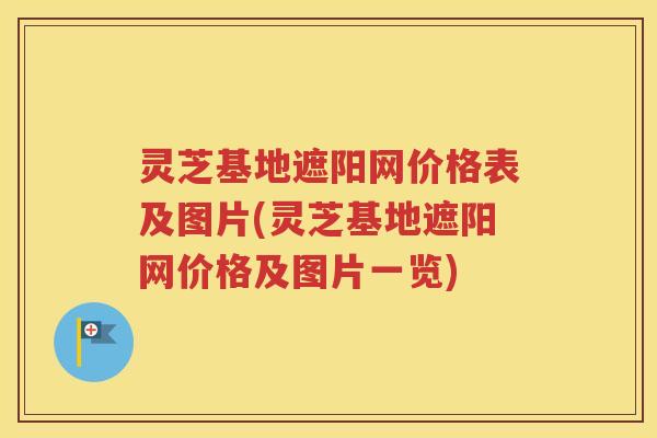 灵芝基地遮阳网价格表及图片(灵芝基地遮阳网价格及图片一览)