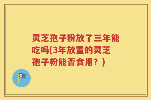 灵芝孢子粉放了三年能吃吗(3年放置的灵芝孢子粉能否食用？)