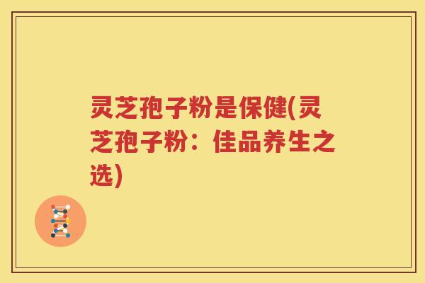 灵芝孢子粉是保健(灵芝孢子粉：佳品养生之选)