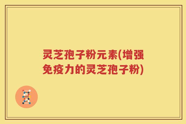 灵芝孢子粉元素(增强免疫力的灵芝孢子粉)
