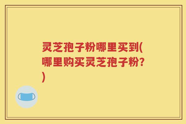 灵芝孢子粉哪里买到(哪里购买灵芝孢子粉？)