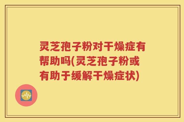 灵芝孢子粉对干燥症有帮助吗(灵芝孢子粉或有助于缓解干燥症状)
