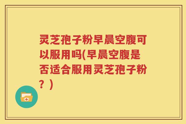 灵芝孢子粉早晨空腹可以服用吗(早晨空腹是否适合服用灵芝孢子粉？)