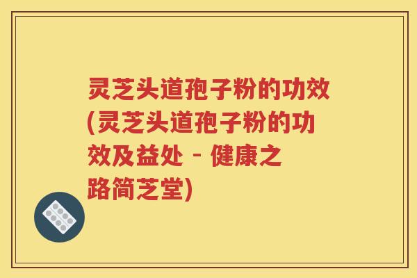 灵芝头道孢子粉的功效(灵芝头道孢子粉的功效及益处 - 健康之路简芝堂)