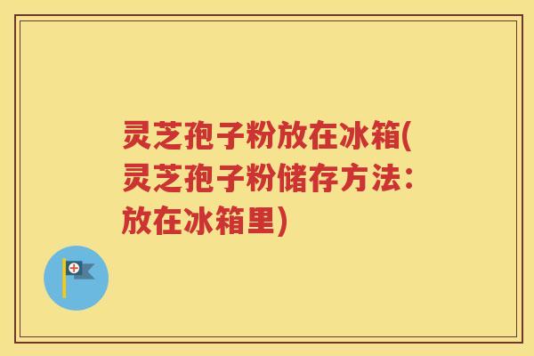 灵芝孢子粉放在冰箱(灵芝孢子粉储存方法：放在冰箱里)