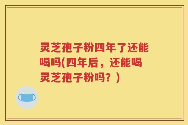 灵芝孢子粉四年了还能喝吗(四年后，还能喝灵芝孢子粉吗？)