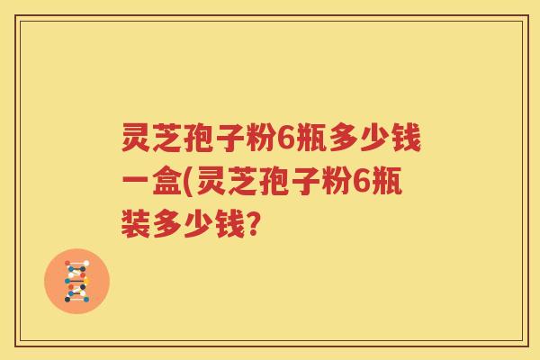 灵芝孢子粉6瓶多少钱一盒(灵芝孢子粉6瓶装多少钱？