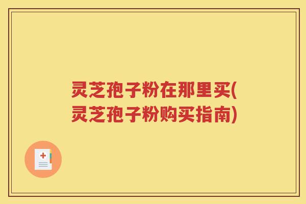 灵芝孢子粉在那里买(灵芝孢子粉购买指南)