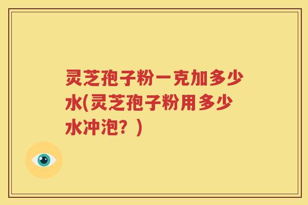 灵芝孢子粉一克加多少水(灵芝孢子粉用多少水冲泡？)