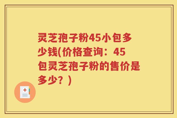 灵芝孢子粉45小包多少钱(价格查询：45包灵芝孢子粉的售价是多少？)