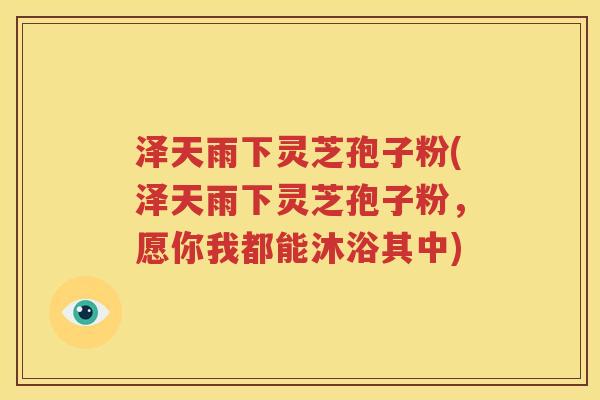 泽天雨下灵芝孢子粉(泽天雨下灵芝孢子粉，愿你我都能沐浴其中)