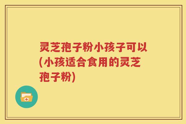 灵芝孢子粉小孩子可以(小孩适合食用的灵芝孢子粉)
