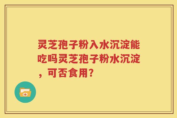 灵芝孢子粉入水沉淀能吃吗灵芝孢子粉水沉淀，可否食用？