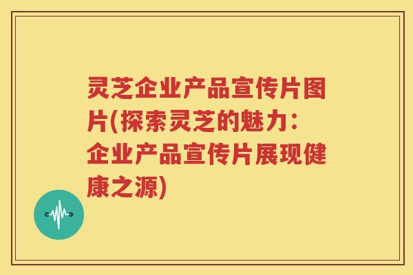 灵芝企业产品宣传片图片(探索灵芝的魅力：企业产品宣传片展现健康之源)