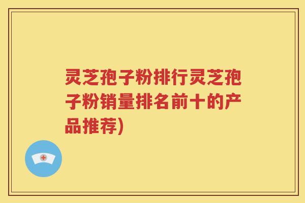灵芝孢子粉排行灵芝孢子粉销量排名前十的产品推荐)