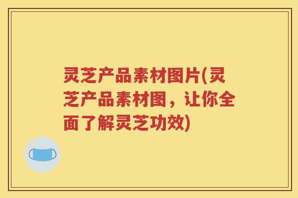 灵芝产品素材图片(灵芝产品素材图，让你全面了解灵芝功效)