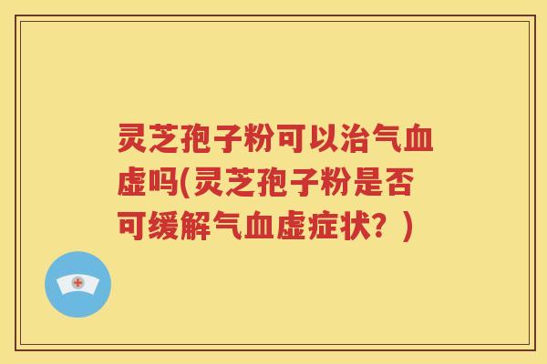 灵芝孢子粉可以治气血虚吗(灵芝孢子粉是否可缓解气血虚症状？)