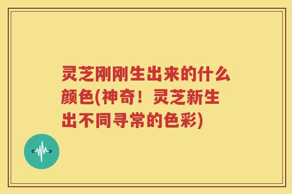 灵芝刚刚生出来的什么颜色(神奇！灵芝新生出不同寻常的色彩)