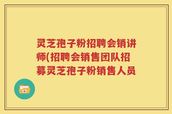 灵芝孢子粉招聘会销讲师(招聘会销售团队招募灵芝孢子粉销售人员