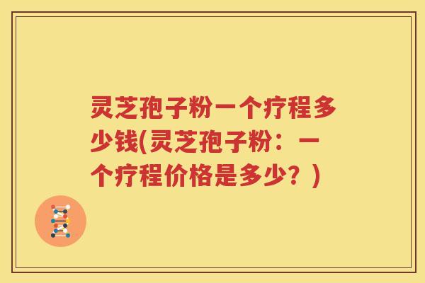 灵芝孢子粉一个疗程多少钱(灵芝孢子粉：一个疗程价格是多少？)