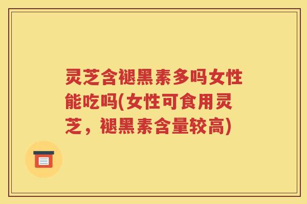 灵芝含褪黑素多吗女性能吃吗(女性可食用灵芝，褪黑素含量较高)