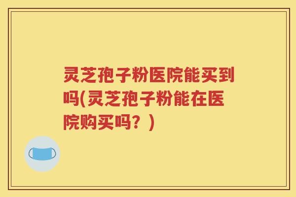灵芝孢子粉医院能买到吗(灵芝孢子粉能在医院购买吗？)