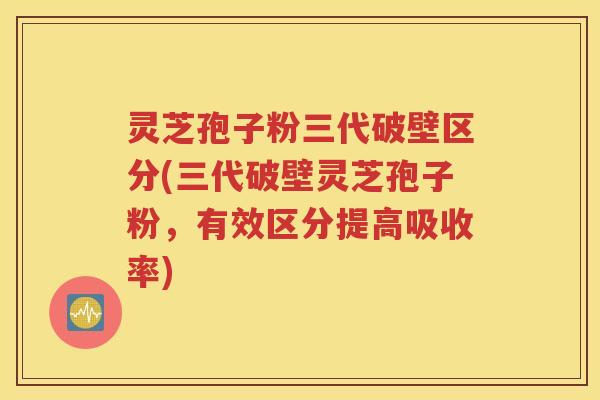 灵芝孢子粉三代破壁区分(三代破壁灵芝孢子粉，有效区分提高吸收率)
