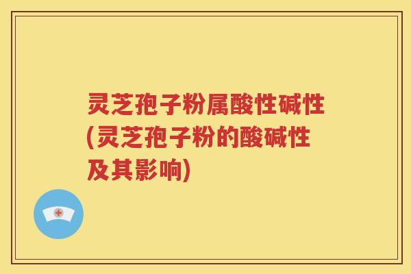 灵芝孢子粉属酸性碱性(灵芝孢子粉的酸碱性及其影响)