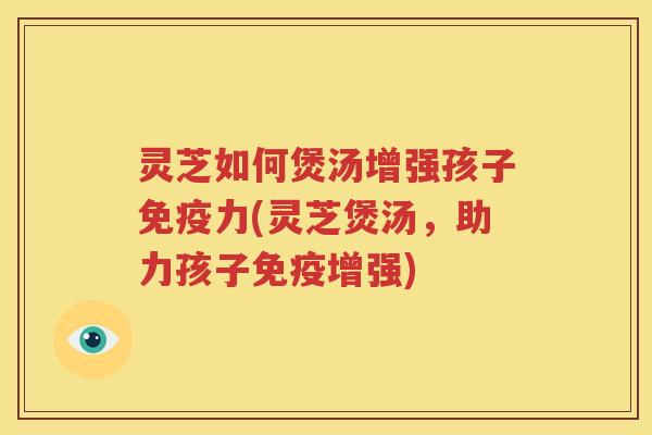 灵芝如何煲汤增强孩子免疫力(灵芝煲汤，助力孩子免疫增强)