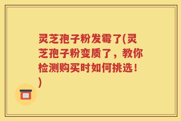 灵芝孢子粉发霉了(灵芝孢子粉变质了，教你检测购买时如何挑选！)