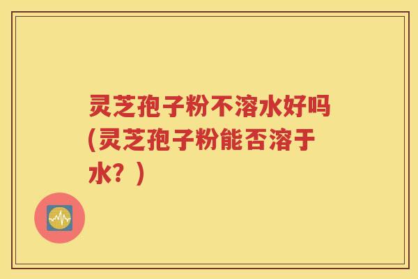 灵芝孢子粉不溶水好吗(灵芝孢子粉能否溶于水？)