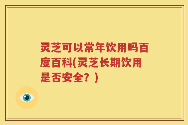 灵芝可以常年饮用吗百度百科(灵芝长期饮用是否安全？)