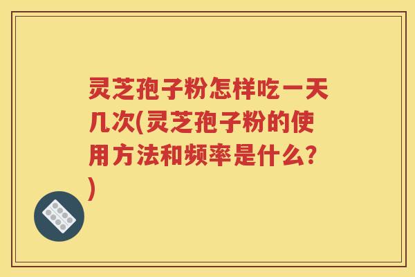 灵芝孢子粉怎样吃一天几次(灵芝孢子粉的使用方法和频率是什么？)