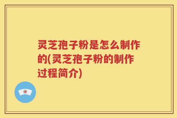 灵芝孢子粉是怎么制作的(灵芝孢子粉的制作过程简介)